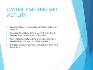 GASTRIC EMPTYING AND
MOTILITY
 Gastric emptying is the passage from stomach to small
intestine.
 Rapid gastric emptying time is required when drug is
absorbed from the distal part of intestine.
 Delayed gastric emptying time is requiedwhen drug is
absorbed from proximal part of the intestine.
 It is faster in case of solution and suspension than solid
dosage form.
 