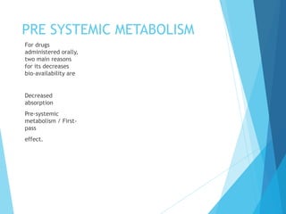 PRE SYSTEMIC METABOLISM
For drugs
administered orally,
two main reasons
for its decreases
bio-availability are
Decreased
absorption
Pre-systemic
metabolism / First-
pass
effect.
 