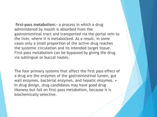 first-pass metabolism:- a process in which a drug
administered by mouth is absorbed from the
gastrointestinal tract and transported via the portal vein to
the liver, where it is metabolized. As a result, in some
cases only a small proportion of the active drug reaches
the systemic circulation and its intended target tissue.
First-pass metabolism can be bypassed by giving the drug
via sublingual or buccal routes.
The four primary systems that affect the first pass effect of
a drug are the enzymes of the gastrointestinal lumen, gut
wall enzymes, bacterial enzymes, and hepatic enzymes. •
In drug design, drug candidates may have good drug
likeness but fail on first-pass metabolism, because it is
biochemically selective.
 