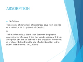 ABSORPTION
 Definition:
The process of movement of unchanged drug from the site
of administration to systemic circulation.
or
There always exist a correlation between the plasma
concentration of a drug & the therapeutic response & thus,
absorption can also be defined as the process of movement
of unchanged drug from the site of administration to the
site of measurement. i.e., plasma
 