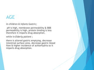 AGE
In children & Infants Gastric;
pH is high, membrane permeability & BBB
permeability is high, protein binding is less
therefore it imparts drug absorption.
while in Elderly patient ;
there is altered gastric emptying, decrease
intestinal surface area, decrease gastric blood
flow & higher incidence of achlorhydria so it
imparts drug absorption.
 