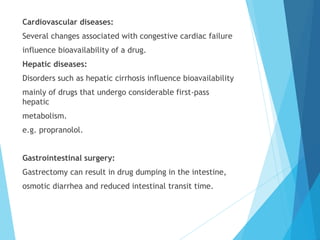 Cardiovascular diseases:
Several changes associated with congestive cardiac failure
influence bioavailability of a drug.
Hepatic diseases:
Disorders such as hepatic cirrhosis influence bioavailability
mainly of drugs that undergo considerable first-pass
hepatic
metabolism.
e.g. propranolol.
Gastrointestinal surgery:
Gastrectomy can result in drug dumping in the intestine,
osmotic diarrhea and reduced intestinal transit time.
 