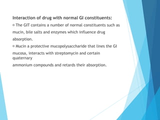 Interaction of drug with normal GI constituents:
The GIT contains a number of normal constituents such as
mucin, bile salts and enzymes which influence drug
absorption.
Mucin a protective mucopolysaccharide that lines the GI
mucosa, interacts with streptomycin and certain
quaternary
ammonium compounds and retards their absorption.
 
