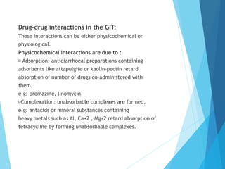 Drug-drug interactions in the GIT:
These interactions can be either physicochemical or
physiological.
Physicochemical interactions are due to :
Adsorption: antidiarrhoeal preparations containing
adsorbents like attapulgite or kaolin-pectin retard
absorption of number of drugs co-administered with
them.
e.g: promazine, linomycin.
Complexation: unabsorbable complexes are formed.
e.g: antacids or mineral substances containing
heavy metals such as Al, Ca+2 , Mg+2 retard absorption of
tetracycline by forming unabsorbable complexes.
 