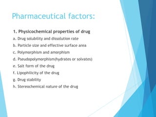 Pharmaceutical factors:
1. Physicochemical properties of drug
a. Drug solubility and dissolution rate
b. Particle size and effective surface area
c. Polymorphism and amorphism
d. Pseudopolymorphism(hydrates or solvates)
e. Salt form of the drug
f. Lipophilicity of the drug
g. Drug stability
h. Stereochemical nature of the drug
 