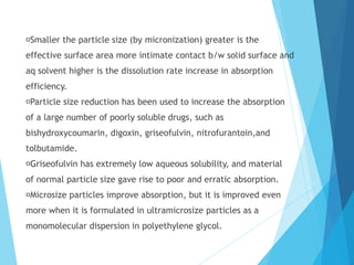Smaller the particle size (by micronization) greater is the
effective surface area more intimate contact b/w solid surface and
aq solvent higher is the dissolution rate increase in absorption
efficiency.
Particle size reduction has been used to increase the absorption
of a large number of poorly soluble drugs, such as
bishydroxycoumarin, digoxin, griseofulvin, nitrofurantoin,and
tolbutamide.
Griseofulvin has extremely low aqueous solubility, and material
of normal particle size gave rise to poor and erratic absorption.
Microsize particles improve absorption, but it is improved even
more when it is formulated in ultramicrosize particles as a
monomolecular dispersion in polyethylene glycol.
 