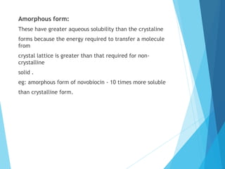 Amorphous form:
These have greater aqueous solubility than the crystaline
forms because the energy required to transfer a molecule
from
crystal lattice is greater than that required for non-
crystalline
solid .
eg: amorphous form of novobiocin - 10 times more soluble
than crystalline form.
 