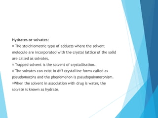 Hydrates or solvates:
The stoichiometric type of adducts where the solvent
molecule are incorporated with the crystal lattice of the solid
are called as solvates.
Trapped solvent is the solvent of crystallisation.
The solvates can exist in diff crystalline forms called as
pseudomorphs and the phenomenon is pseudopolymorphism.
When the solvent in association with drug is water, the
solvate is known as hydrate.
 