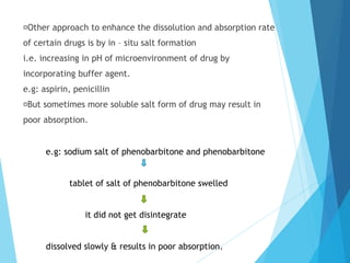 Other approach to enhance the dissolution and absorption rate
of certain drugs is by in – situ salt formation
i.e. increasing in pH of microenvironment of drug by
incorporating buffer agent.
e.g: aspirin, penicillin
But sometimes more soluble salt form of drug may result in
poor absorption.
e.g: sodium salt of phenobarbitone and phenobarbitone
tablet of salt of phenobarbitone swelled
it did not get disintegrate
dissolved slowly & results in poor absorption.
 