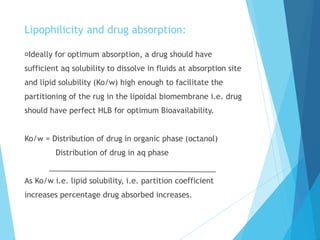Lipophilicity and drug absorption:
Ideally for optimum absorption, a drug should have
sufficient aq solubility to dissolve in fluids at absorption site
and lipid solubility (Ko/w) high enough to facilitate the
partitioning of the rug in the lipoidal biomembrane i.e. drug
should have perfect HLB for optimum Bioavailability.
Ko/w = Distribution of drug in organic phase (octanol)
Distribution of drug in aq phase
As Ko/w i.e. lipid solubility, i.e. partition coefficient
increases percentage drug absorbed increases.
 