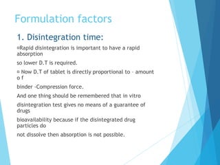 Formulation factors
1. Disintegration time:
Rapid disintegration is important to have a rapid
absorption
so lower D.T is required.
Now D.T of tablet is directly proportional to – amount
o f
binder -Compression force.
And one thing should be remembered that in vitro
disintegration test gives no means of a guarantee of
drugs
bioavailability because if the disintegrated drug
particles do
not dissolve then absorption is not possible.
 