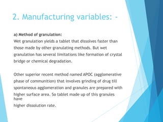 2. Manufacturing variables: -
a) Method of granulation:
Wet granulation yields a tablet that dissolves faster than
those made by other granulating methods. But wet
granulation has several limitations like formation of crystal
bridge or chemical degradation.
Other superior recent method named APOC (agglomerative
phase of communition) that involves grinding of drug till
spontaneous agglomeration and granules are prepared with
higher surface area. So tablet made up of this granules
have
higher dissolution rate.
 