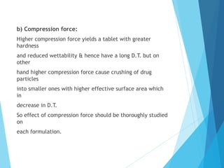 b) Compression force:
Higher compression force yields a tablet with greater
hardness
and reduced wettability & hence have a long D.T. but on
other
hand higher compression force cause crushing of drug
particles
into smaller ones with higher effective surface area which
in
decrease in D.T.
So effect of compression force should be thoroughly studied
on
each formulation.
 