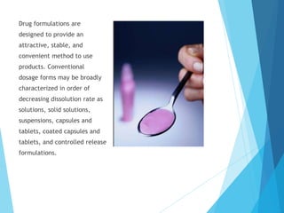 Drug formulations are
designed to provide an
attractive, stable, and
convenient method to use
products. Conventional
dosage forms may be broadly
characterized in order of
decreasing dissolution rate as
solutions, solid solutions,
suspensions, capsules and
tablets, coated capsules and
tablets, and controlled release
formulations.
 