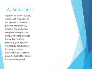 A. Solutions:
Aqueous solutions, syrups,
elixirs, and emulsions do
not present a dissolution
problem and generally
result in fast and often
complete absorption as
compared to solid dosage
forms. Due to their
generally good systemic
availability, solutions are
frequently used as
bioavailability standards
against which other dosage
forms are compared.
 