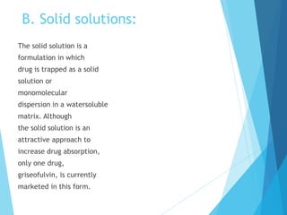 B. Solid solutions:
The solid solution is a
formulation in which
drug is trapped as a solid
solution or
monomolecular
dispersion in a watersoluble
matrix. Although
the solid solution is an
attractive approach to
increase drug absorption,
only one drug,
griseofulvin, is currently
marketed in this form.
 