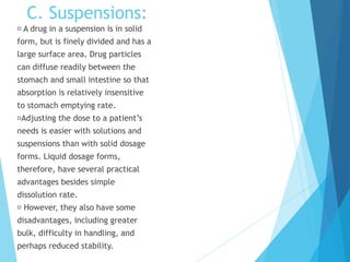 C. Suspensions:
A drug in a suspension is in solid
form, but is finely divided and has a
large surface area. Drug particles
can diffuse readily between the
stomach and small intestine so that
absorption is relatively insensitive
to stomach emptying rate.
Adjusting the dose to a patient’s
needs is easier with solutions and
suspensions than with solid dosage
forms. Liquid dosage forms,
therefore, have several practical
advantages besides simple
dissolution rate.
However, they also have some
disadvantages, including greater
bulk, difficulty in handling, and
perhaps reduced stability.
 