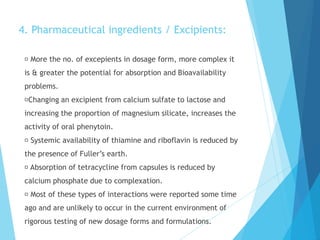 4. Pharmaceutical ingredients / Excipients:
More the no. of excepients in dosage form, more complex it
is & greater the potential for absorption and Bioavailability
problems.
Changing an excipient from calcium sulfate to lactose and
increasing the proportion of magnesium silicate, increases the
activity of oral phenytoin.
Systemic availability of thiamine and riboflavin is reduced by
the presence of Fuller’s earth.
Absorption of tetracycline from capsules is reduced by
calcium phosphate due to complexation.
Most of these types of interactions were reported some time
ago and are unlikely to occur in the current environment of
rigorous testing of new dosage forms and formulations.
 