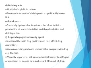 d) Disintegrants :
Mostly hydrophilic in nature.
Decrease in amount of disintegrants – significantly lowers
B.A.
e) Lubricants :
Commonly hydrophobic in nature – therefore inhibits
penetration of water into tablet and thus dissolution and
disintegration.
f) Suspending agents/viscosity agent :
Stabilized the solid drug particles and thus affect drug
absorption.
Macromolecular gum forms unabsorbable complex with drug
e.g. Na CMC.
Viscosity imparters – act as a mechanical barrier to diffusion
of drug from its dosage form and retard GI transit of drug.
 