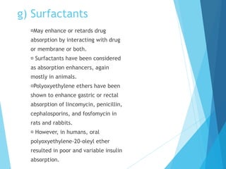 g) Surfactants
May enhance or retards drug
absorption by interacting with drug
or membrane or both.
Surfactants have been considered
as absorption enhancers, again
mostly in animals.
Polyoxyethylene ethers have been
shown to enhance gastric or rectal
absorption of lincomycin, penicillin,
cephalosporins, and fosfomycin in
rats and rabbits.
However, in humans, oral
polyoxyethylene-20-oleyl ether
resulted in poor and variable insulin
absorption.
 