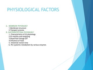 PHYSIOLOGICAL FACTORS
A. MEMBRANE PHYSIOLOGY
1.Membrane structure
2.Transport process
B. GASTROINTESTINAL PHYSIOLOGY
1. Characteristics of GI physiology
2.GI motility and emptying
3.blood flow though GIT
4.Influence of food
5. Intestinal transit time
6. Pre-systemic metabolism by various enzymes
 