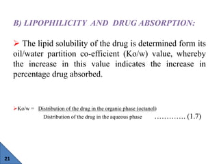21
B) LIPOPHILICITY AND DRUG ABSORPTION:
 The lipid solubility of the drug is determined form its
oil/water partition co-...
