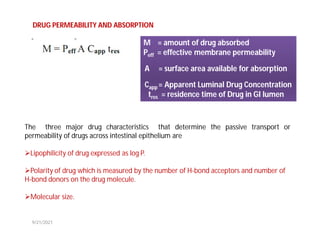 DRUG PERMEABILITY AND ABSORPTION
M = amount of drug absorbed
Peff = effective membrane permeability
A = surface area available for absorption
Capp = Apparent Luminal Drug Concentration
tres = residence time of Drug in GI lumen
The three major drug characteristics that determine the passive transport or
permeability of drugs across intestinal epithelium are
Lipophilicity of drug expressed as log P.
Polarity of drug which is measured by the number of H-bond acceptors and number of
H-bond donors on the drug molecule.
Molecular size.
9/21/2021
 