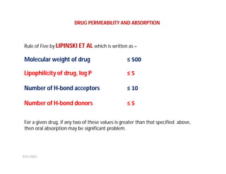 Rule of Five by LIPINSKI ET AL which is written as –
Molecular weight of drug ≤ 500
Lipophilicity of drug, log P ≤ 5
Number of H-bond acceptors ≤ 10
Number of H-bond donors ≤ 5
For a given drug, if any two of these values is greater than that specified above,
then oral absorption may be significant problem.
DRUG PERMEABILITY AND ABSORPTION
9/21/2021
 