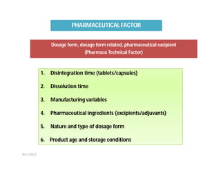 Dosage form, dosage form related, pharmaceutical excipient
(Pharmaco Technical Factor)
1. Disintegration time (tablets/capsules)
2. Dissolution time
3. Manufacturing variables
4. Pharmaceutical ingredients (excipients/adjuvants)
5. Nature and type of dosage form
6. Product age and storage conditions
PHARMACEUTICAL FACTOR
9/21/2021
 