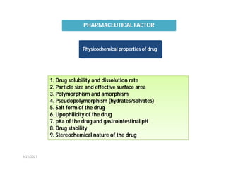 Physicochemical properties of drug
1. Drug solubility and dissolution rate
2. Particle size and effective surface area
3. Polymorphism and amorphism
4. Pseudopolymorphism (hydrates/solvates)
5. Salt form of the drug
6. Lipophilicity of the drug
7. pKa of the drug and gastrointestinal pH
8. Drug stability
9. Stereochemical nature of the drug
PHARMACEUTICAL FACTOR
9/21/2021
 