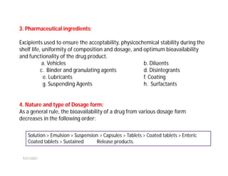 3. Pharmaceutical ingredients:
Excipients used to ensure the acceptability, physicochemical stability during the
shelf life, uniformity of composition and dosage, and optimum bioavailability
and functionality of the drug product.
a. Vehicles b. Diluents
c. Binder and granulating agents d. Disintegrants
e. Lubricants f. Coating
g. Suspending Agents h. Surfactants
4. Nature and type of Dosage form:
As a general rule, the bioavailability of a drug from various dosage form
decreases in the following order:
Solution > Emulsion > Suspension > Capsules > Tablets > Coated tablets > Enteric
Coated tablets > Sustained Release products.
9/21/2021
 