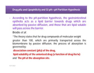 Drug pKa and Lipophilicity and GI pH—pH Partition Hypothesis
- According to the pH-partition hypothesis, the gastrointestinal
epithelia acts as a lipid barrier towards drugs which are
absorbed by passive diffusion, and those that are lipid soluble
will pass across the barrier.
Brodie et al.
“The theory states that for drug compounds of molecular weight
greater than 100, which are primarily transported across the
biomembrane by passive diffusion, the process of absorption is
governed by:
dissociation constant (pKa) of the drug,
lipid solubility of the unionised drug (a function of drug Ko/w)
and The pH at the absorption site.
9/21/2021
 