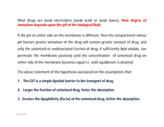 Most drugs are weak electrolytes (weak acids or weak bases), their degree of
ionisation depends upon the pH of the biological fluid.
If the pH on either side on the membrane is different, then the compartment whose
pH favours greater ionisation of the drug will contain greater amount of drug, and
only the unionised or undissociated fraction of drug, if sufficiently lipid soluble, can
permeate the membrane passively until the concentration of unionised drug on
either side of the membrane becomes equal i.e. until equilibrium is attained.
The above statement of the hypothesis was based on the assumptions that:
1. The GIT is a simple lipoidal barrier to the transport of drug.
2. Larger the fraction of unionised drug, faster the absorption.
3. Greater the lipophilicity (Ko/w) of the unionised drug, better the absorption.
9/21/2021
 