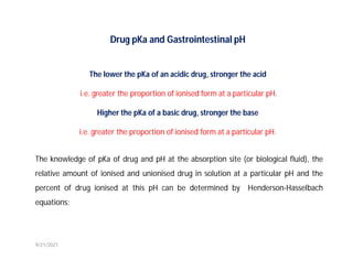 Drug pKa and Gastrointestinal pH
The lower the pKa of an acidic drug, stronger the acid
i.e. greater the proportion of ionised form at a particular pH.
Higher the pKa of a basic drug, stronger the base
i.e. greater the proportion of ionised form at a particular pH.
The knowledge of pKa of drug and pH at the absorption site (or biological fluid), the
relative amount of ionised and unionised drug in solution at a particular pH and the
percent of drug ionised at this pH can be determined by Henderson-Hasselbach
equations:
9/21/2021
 