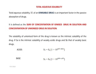 Total aqueous solubility, ST, of an IONISABLE DRUG is an important factor in the passive
absorption of drugs.
It is defined as the SUM OF CONCENTRATION OF IONISED DRUG IN SOLUTION AND
CONCENTRATION OF UNIONISED DRUG IN SOLUTION.
The solubility of unionised form of the drug is known as the intrinsic solubility of the
drug. If Sa is the intrinsic solubility of weakly acidic drugs and Sb that of weakly basic
drugs,
TOTAL AQUEOUS SOLUBILITY
ACIDS
BASE
9/21/2021
 