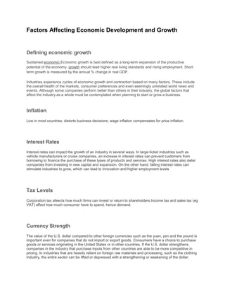 Factors Affecting Economic Development and Growth


Defining economic growth
Sustained economic Economic growth is best defined as a long-term expansion of the productive
potential of the economy. growth should lead higher real living standards and rising employment. Short
term growth is measured by the annual % change in real GDP.

Industries experience cycles of economic growth and contraction based on many factors. These include
the overall health of the markets, consumer preferences and even seemingly unrelated world news and
events. Although some companies perform better than others in their industry, the global factors that
affect the industry as a whole must be contemplated when planning to start or grow a business.



Inflation
Low in most countries; distorts business decisions; wage inflation compensates for price inflation.




Interest Rates
Interest rates can impact the growth of an industry in several ways. In large-ticket industries such as
vehicle manufacturers or cruise companies, an increase in interest rates can prevent customers from
borrowing to finance the purchase of these types of products and services. High interest rates also deter
companies from investing in new capital and expansion. On the other hand, falling interest rates can
stimulate industries to grow, which can lead to innovation and higher employment levels




Tax Levels
Corporation tax afeects how much firms can invest or return to shareholders.Income tax and sales tax (eg
VAT) affect how much consumer have to spend, hence demand.




Currency Strength
The value of the U.S. dollar compared to other foreign currencies such as the yuan, yen and the pound is
important even for companies that do not import or export goods. Consumers have a choice to purchase
goods or services originating in the United States or in other countries. If the U.S. dollar strengthens,
companies in the industry that purchase inputs from other countries are able to be more competitive in
pricing. In industries that are heavily reliant on foreign raw materials and processing, such as the clothing
industry, the entire sector can be lifted or depressed with a strengthening or weakening of the dollar.
 