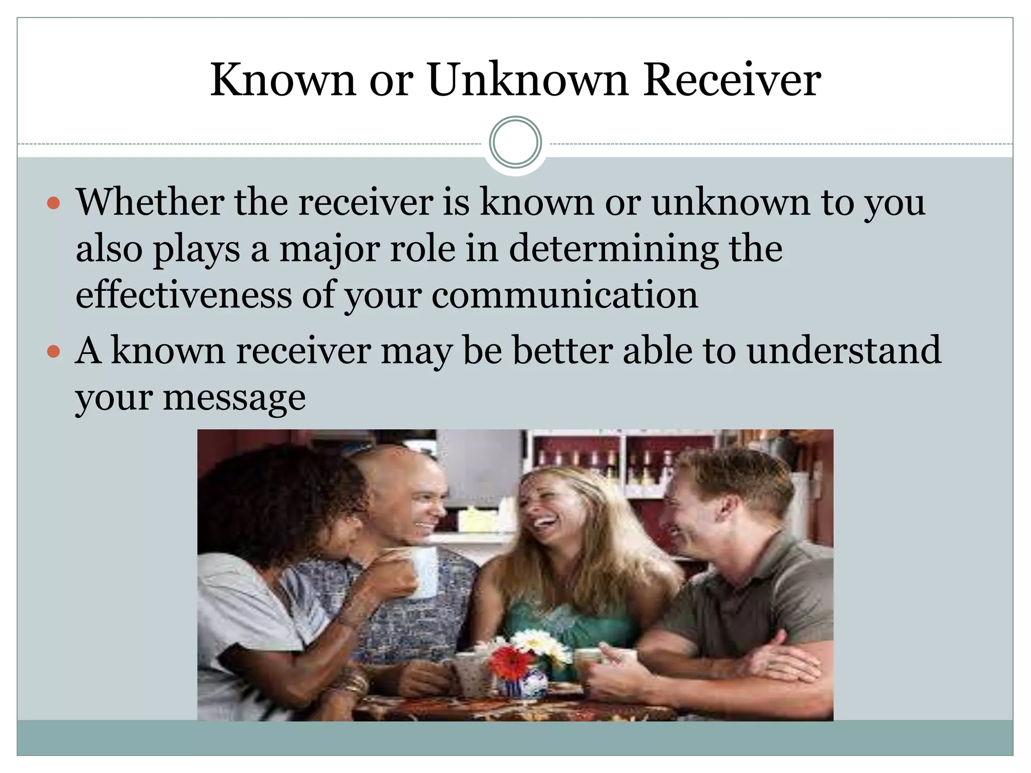 Known or Unknown Receiver
 Whether the receiver is known or unknown to you
also plays a major role in determining the
effectiveness of your communication
 A known receiver may be better able to understand
your message
 
