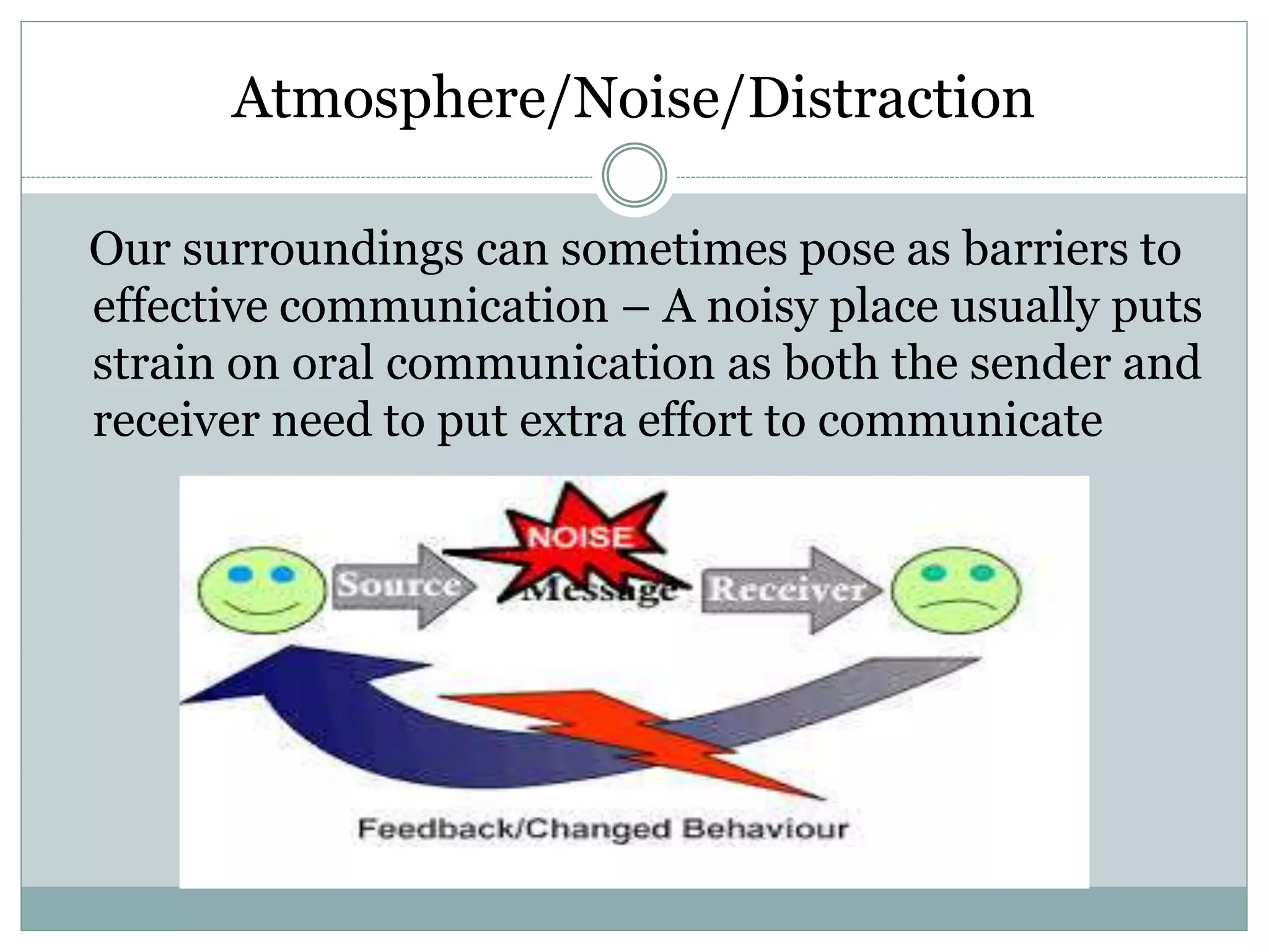 Atmosphere/Noise/Distraction
Our surroundings can sometimes pose as barriers to
effective communication – A noisy place usually puts
strain on oral communication as both the sender and
receiver need to put extra effort to communicate
 