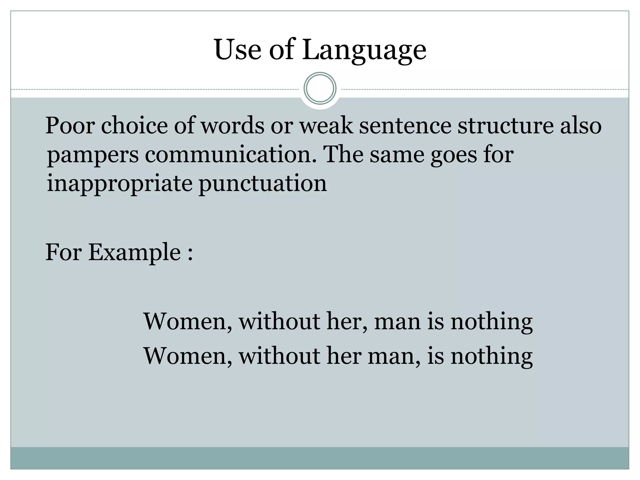 Use of Language
Poor choice of words or weak sentence structure also
pampers communication. The same goes for
inappropriate punctuation
For Example :
Women, without her, man is nothing
Women, without her man, is nothing
 