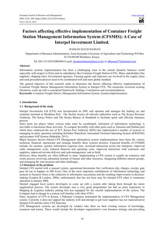European Journal of Business and Management
ISSN 2222-1905 (Paper) ISSN 2222-2839 (Online)
Vol.5, No.27, 2013

www.iiste.org

Factors affecting effective implementation of Container Freight
Station Management Information System (CFSMIS): A Case of
Interpel Investment Limited.
HASSAN DAUD HASSAN
Department of Business Administration, Jomo Kenyatta University of Agriculture and Technology P.O Box
81310-80100 Mombasa- Kenya.
Tel: 041-2315434/2006404 E-mail: jkuatmombasa@jkuat.ac.ke or alhassan37@hotmail.com
Abstract
Information systems implementation has been a challenging issue in the current dynamic business world
especially with respect to Ports and its subsidiaries like Container Freight Station (CFS). Many stakeholders like
suppliers, shipping lines, Government agencies, Clearing agents and importers are involved in the supply chain
and each procedures/process need to be coordinated well and meet global standard.
The general objective of this research seeks to determine the factors affecting effective implementation of
Container Freight Station Management Information System at Interpel CFS. The researcher reviewed existing
literatures, come up with a conceptual framework, findings, Conclusions and recommendations.
Keywords: Container Freight Station, Management Information System, System Implementation.
1. Introduction
1.1 Background of the study
Interpel Investments Ltd (CFS) was incorporated on 2001 and operates and manages the leading car and
container terminal at Mombasa Port. The facility houses all relevant authorities such as The Kenya Revenue
Authority, The Kenya Police and The Kenya Bureau of Standards to facilitate quick and efficient clearance
process.
Since ports are places where various tasks must be coordinated, utilization of information technology is
inevitable to harmonize these activities. To compete favorably with other ports such as Tanzania and Durban port
which have embraced the use of ICT, Kenya Port Authority (KPA) has implemented a number of systems in
managing its daily operation including Kilindini Waterfront Automated Terminal Operating System (KWATOS)
and accounts SAP System (Makokha, 2011).
Major business drivers behind CFS Management information system implementations have been the various
technical, financial, operational and strategic benefits these systems promise. Expected benefits of CFSMIS
include, for instance, quicker information response time, increased interaction across the enterprise, improved
order management cycle, reduced financial and operating costs, improved interaction with customers and
suppliers, improved on-time delivery and cash-management, and so forth.
However, these benefits are often difficult to meet. Implementing a CFS system is usually an extensive and
costly process involving substantial amount of human and other resources, integrating different interest groups,
and managing the time pressure and other challenges.
1.2 Statement of the problem
Interpel CFS started with a manual system, operational documents like verification slip, charges, receipt, gate
pass all use to happen on MS Excel. One of the most important contributions of information technology and
systems to business firms is the reduction in information uncertainty and the resulting improvement in decisionmaking (Laudon & Laudon, 2006), unfortunately that has not been easy for Interpel CFS when it commence
operation in January 2006.
Interpel engaged local system developers to come up with a system after taking them through the entire
organization process. The system developer was a very good programmer but had no prior experience in
Shipping & Logistics industry putting him less equipped for the smooth implementation of the system. The
Company had to change to a system well familiar with other CFS’s.
Since inception of CFS in Kenya, a Pakistani Company dominated the implementation of CFS Management
system. Currently it does not support the industry well and attempt to get local suppliers has not materialized at
Interpel CFS and the entire CFS fraternity.
CFS Management systems are developed by vendors who draw on their existing sources of knowledge,
resources and norms. These would include the developer organization’s own business strategy and prevailing

16

 