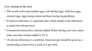 Low calcium in the feed
• This result in few and smaller eggs, soft-shelled eggs, shell-less eggs,
cracked eggs, eggs losing colour and hens having leg problems.
• If calcium deficiency is suspected, take a feed sample to the laboratory
to check the calcium level.
• Commercial rations have calcium added. When mixing your own ration
make sure that calcium added is 3,5 %.
• If calcium deficiency is a problem, limestone grit should be given as a
top dressing at least twice a week at 5 gm /bird.
 