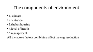 The components of environment
• 1. climate
• 2. nutrition
• 3.shelter/housing
• 4.level of health
• 5.management
All the above factors combining affect the egg production
 