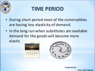 Prepared By:-
KVS, Delhi Region
TIME PERIOD
• During short period most of the commodities
are having less elasticity of demand.
• In the long run when substitutes are available
demand for the goods will become more
elastic
 