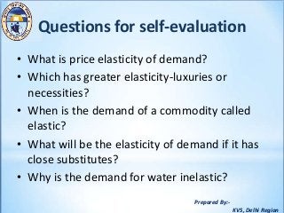 Prepared By:-
KVS, Delhi Region
Questions for self-evaluation
• What is price elasticity of demand?
• Which has greater elasticity-luxuries or
necessities?
• When is the demand of a commodity called
elastic?
• What will be the elasticity of demand if it has
close substitutes?
• Why is the demand for water inelastic?
 