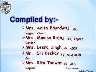 Prepared By:-
KVS, Delhi Region
Mrs. Anita Bhardwaj KV,
Vigyan Vihar
Mrs .Monika Bajaj KV, Tagore
Garden
Mrs. Leena Singh KV, AGCR
Mr. Sri Keshav KV, no.2 Delhi
Cantt
Mrs .Ritu Tanwar KV, AFS
Rajokri
Compiled by:-
 