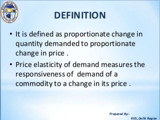 Prepared By:-
KVS, Delhi Region
DEFINITION
• It is defined as proportionate change in
quantity demanded to proportionate
change in price .
• Price elasticity of demand measures the
responsiveness of demand of a
commodity to a change in its price .
 