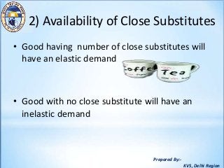 Prepared By:-
KVS, Delhi Region
2) Availability of Close Substitutes
• Good having number of close substitutes will
have an elastic demand
• Good with no close substitute will have an
inelastic demand
 