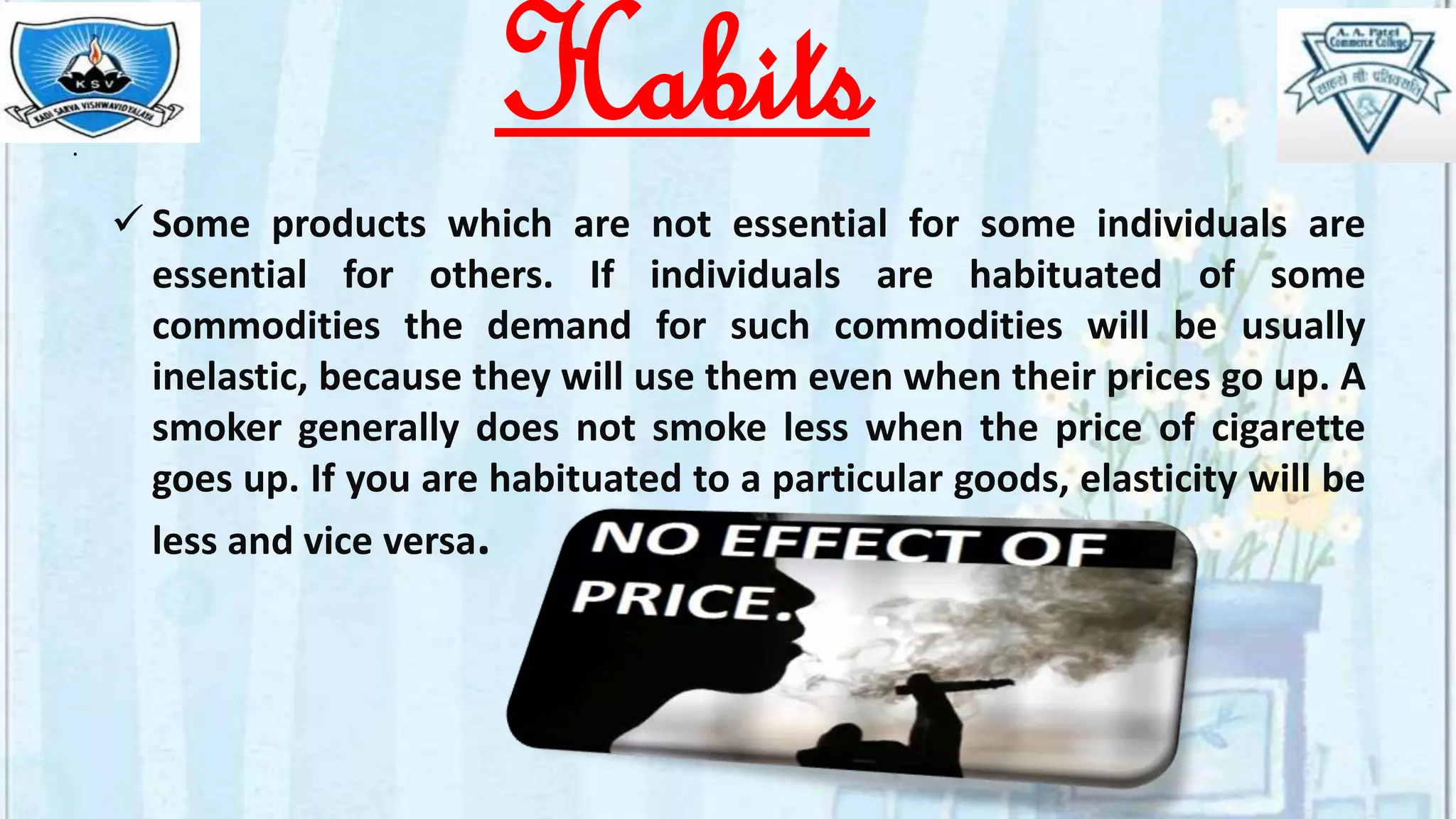 .
 Some products which are not essential for some individuals are
essential for others. If individuals are habituated of some
commodities the demand for such commodities will be usually
inelastic, because they will use them even when their prices go up. A
smoker generally does not smoke less when the price of cigarette
goes up. If you are habituated to a particular goods, elasticity will be
less and vice versa.
Habits
 