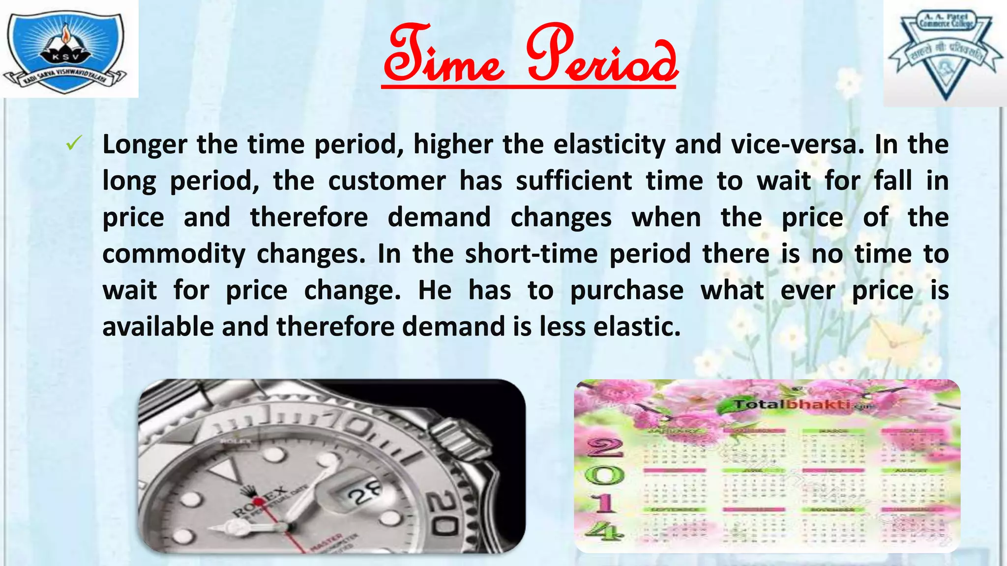 Time Period
 Longer the time period, higher the elasticity and vice-versa. In the
long period, the customer has sufficient time to wait for fall in
price and therefore demand changes when the price of the
commodity changes. In the short-time period there is no time to
wait for price change. He has to purchase what ever price is
available and therefore demand is less elastic.
 