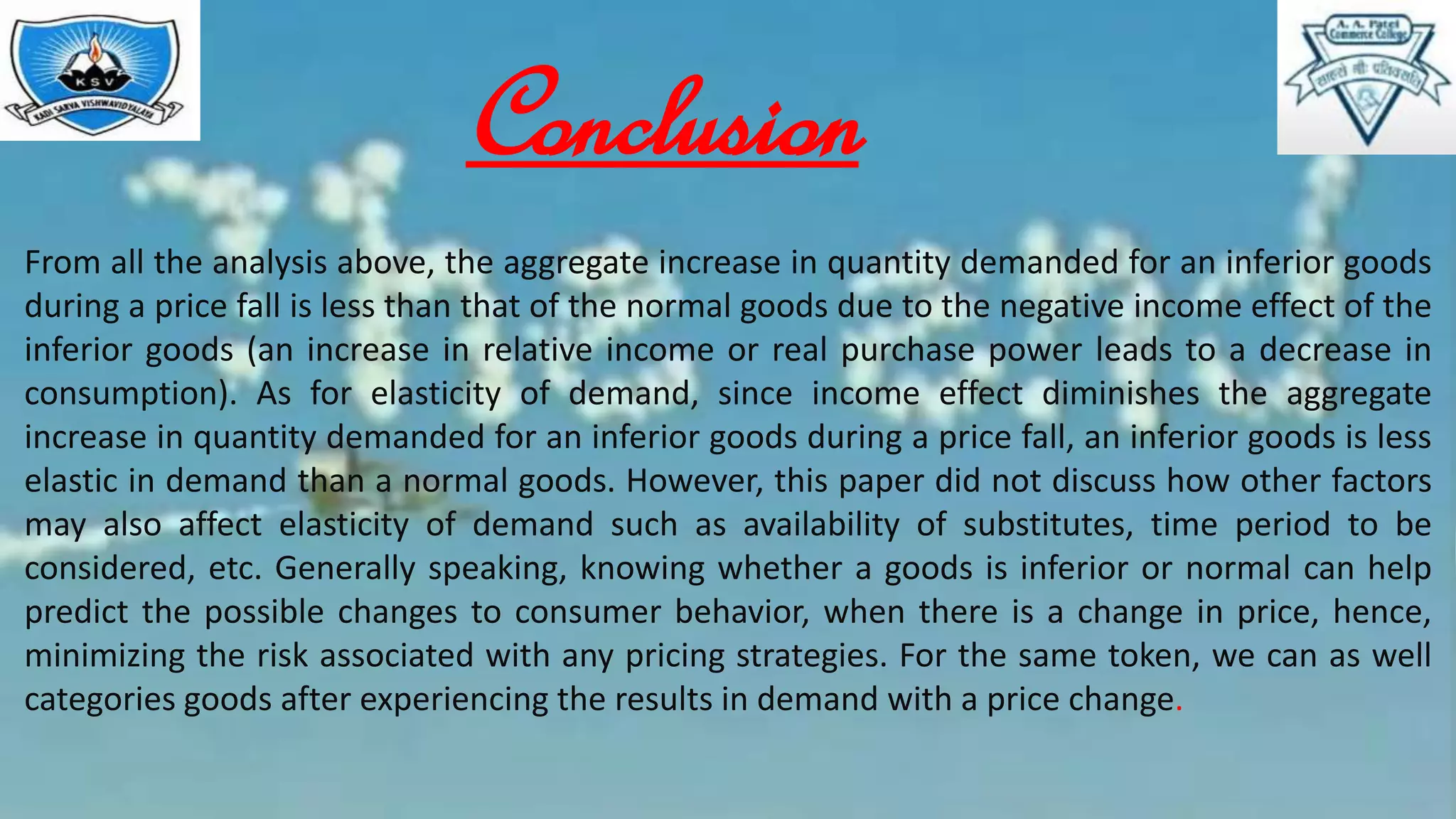 Conclusion
From all the analysis above, the aggregate increase in quantity demanded for an inferior goods
during a price fall is less than that of the normal goods due to the negative income effect of the
inferior goods (an increase in relative income or real purchase power leads to a decrease in
consumption). As for elasticity of demand, since income effect diminishes the aggregate
increase in quantity demanded for an inferior goods during a price fall, an inferior goods is less
elastic in demand than a normal goods. However, this paper did not discuss how other factors
may also affect elasticity of demand such as availability of substitutes, time period to be
considered, etc. Generally speaking, knowing whether a goods is inferior or normal can help
predict the possible changes to consumer behavior, when there is a change in price, hence,
minimizing the risk associated with any pricing strategies. For the same token, we can as well
categories goods after experiencing the results in demand with a price change.
 
